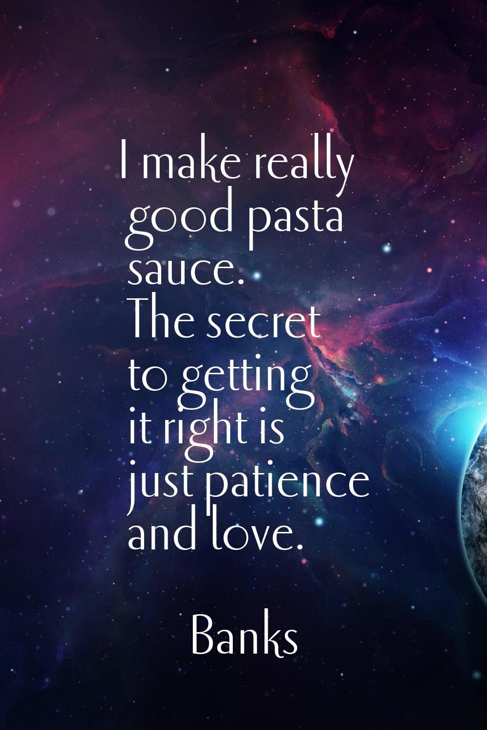 I make really good pasta sauce. The secret to getting it right is just patience and love.