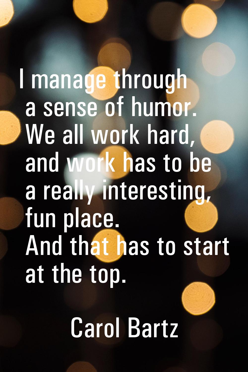 I manage through a sense of humor. We all work hard, and work has to be a really interesting, fun p