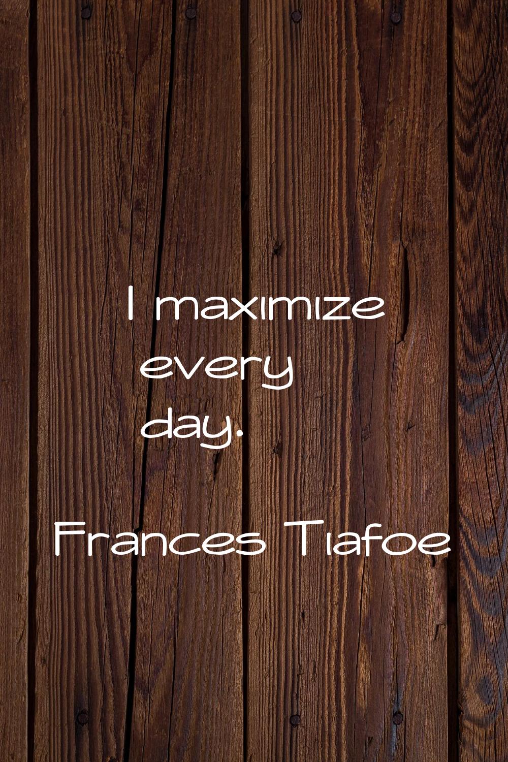 I maximize every day.