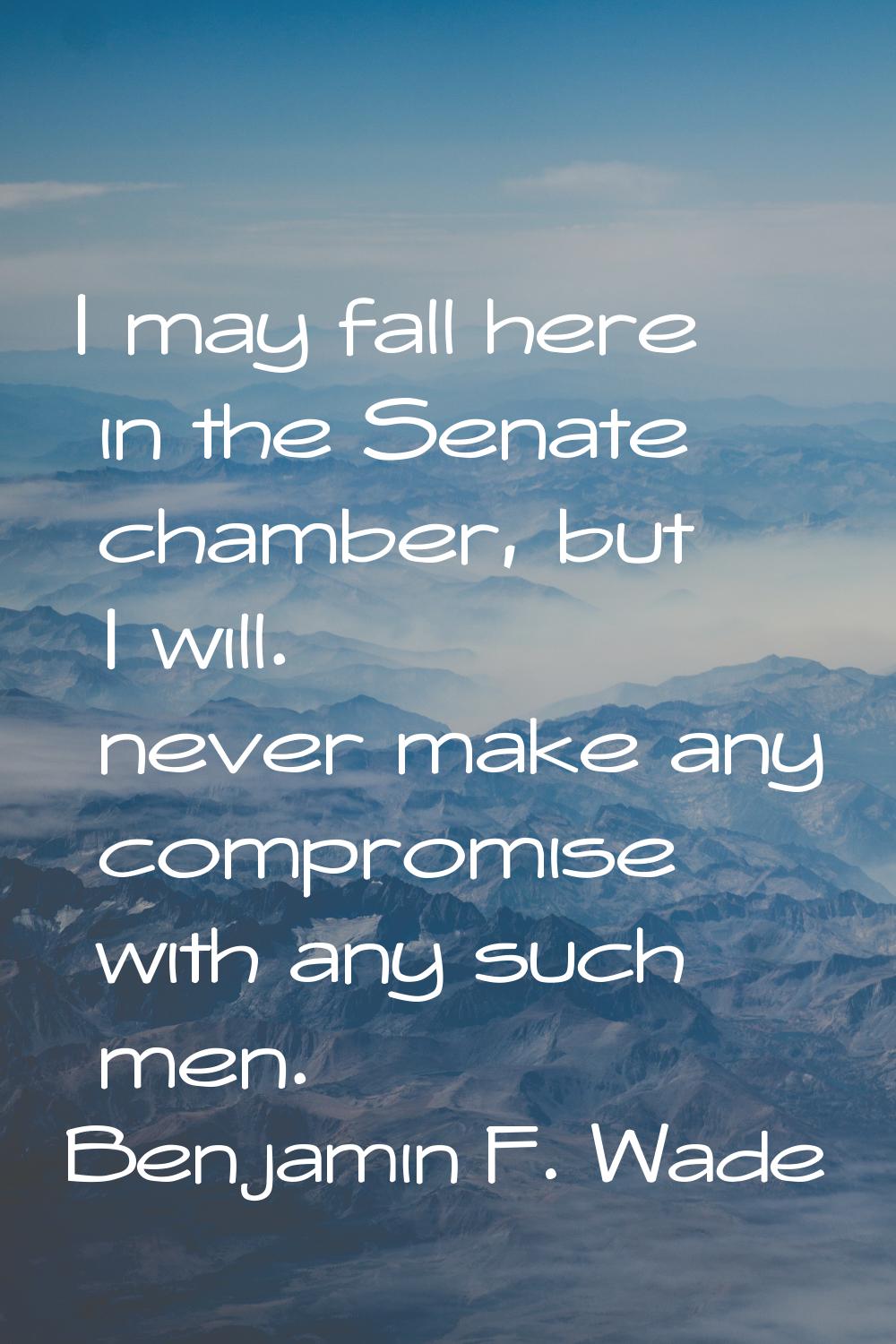 I may fall here in the Senate chamber, but I will. never make any compromise with any such men.