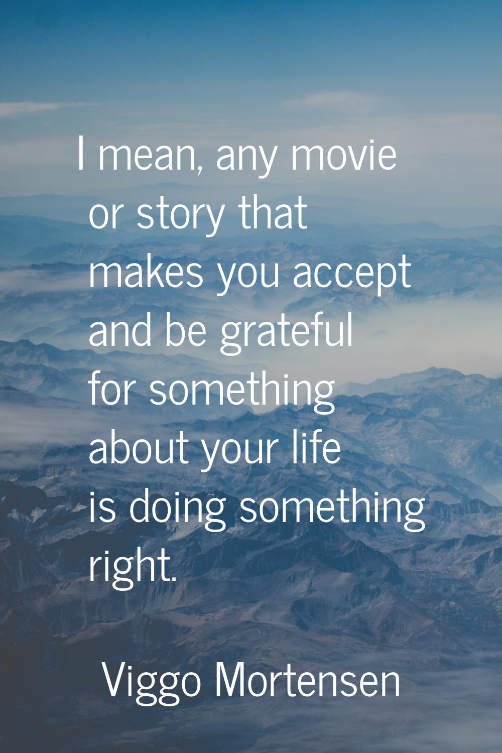 I mean, any movie or story that makes you accept and be grateful for something about your life is d