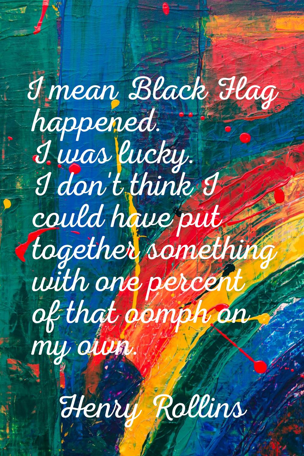 I mean Black Flag happened. I was lucky. I don't think I could have put together something with one