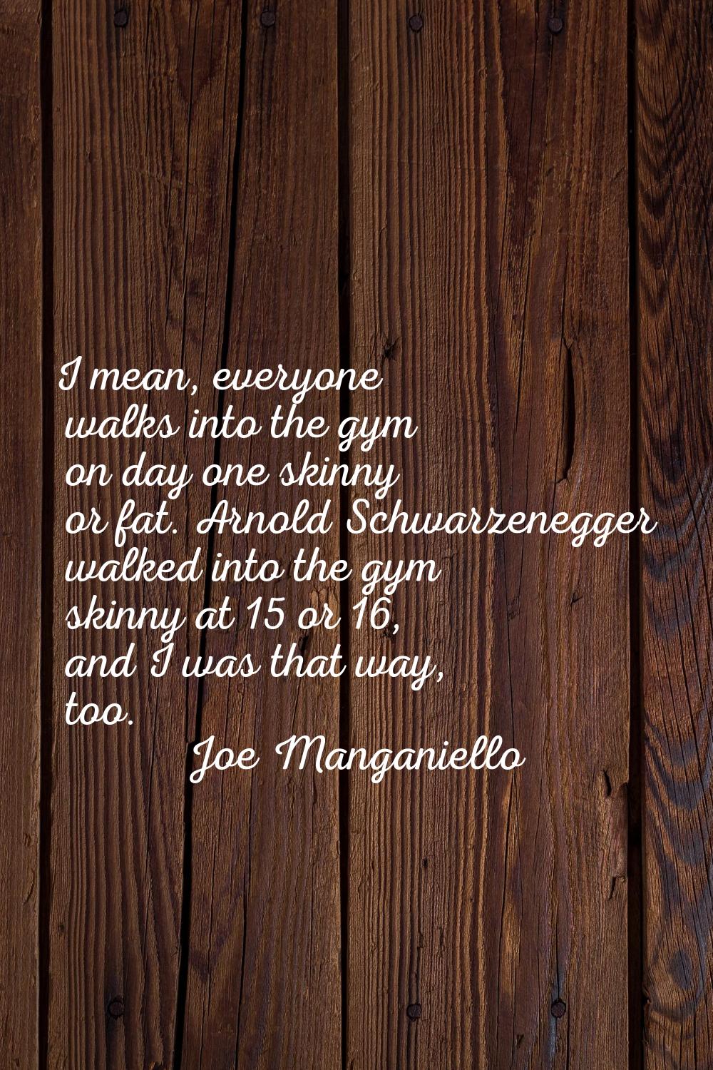 I mean, everyone walks into the gym on day one skinny or fat. Arnold Schwarzenegger walked into the