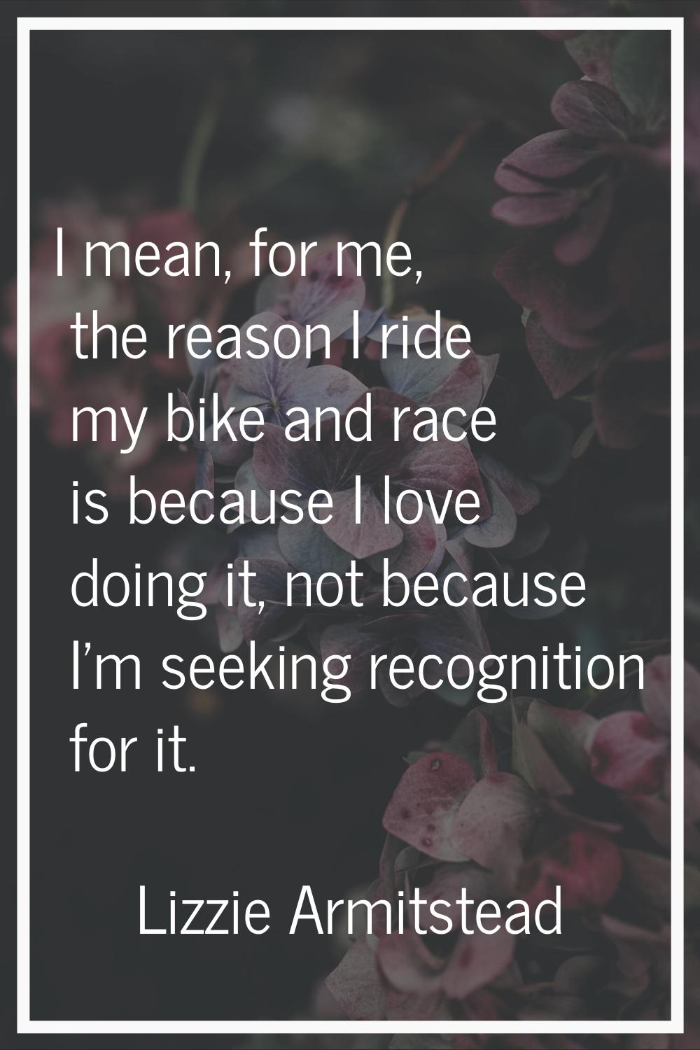I mean, for me, the reason I ride my bike and race is because I love doing it, not because I'm seek