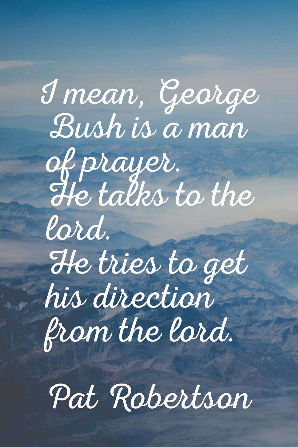 I mean, George Bush is a man of prayer. He talks to the lord. He tries to get his direction from th