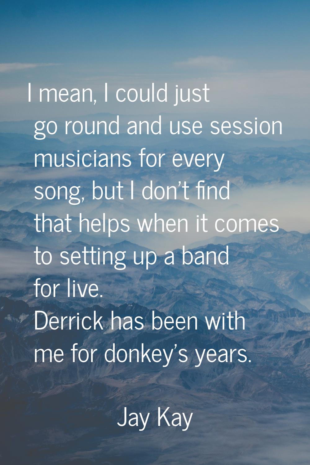 I mean, I could just go round and use session musicians for every song, but I don't find that helps