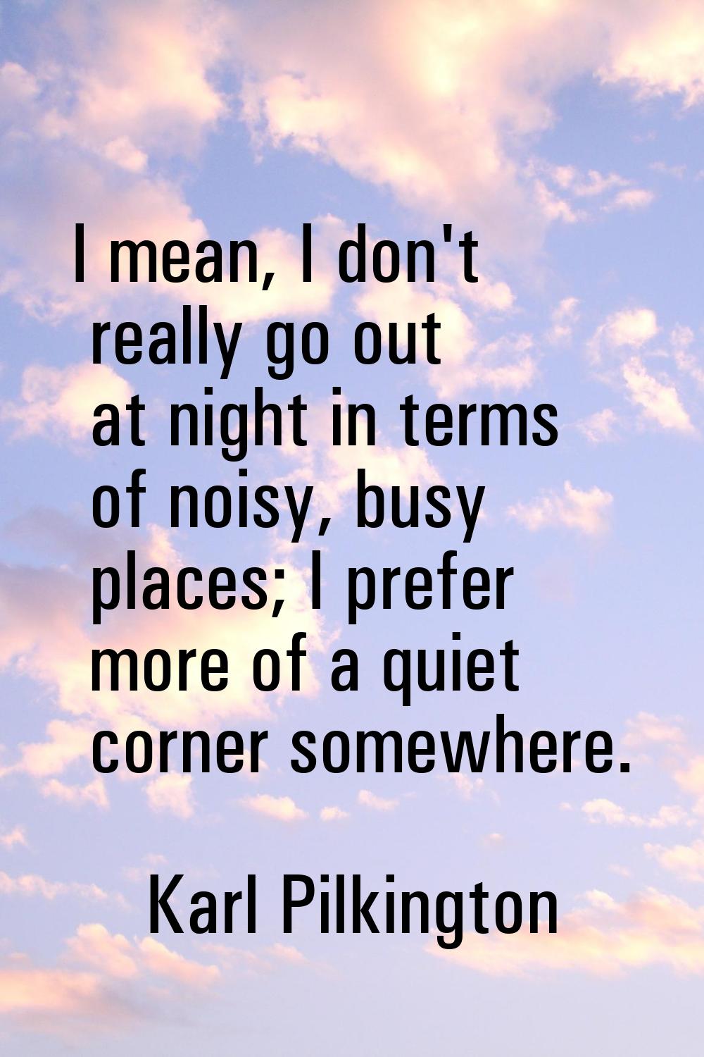 I mean, I don't really go out at night in terms of noisy, busy places; I prefer more of a quiet cor
