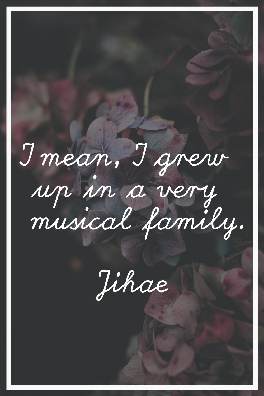 I mean, I grew up in a very musical family.