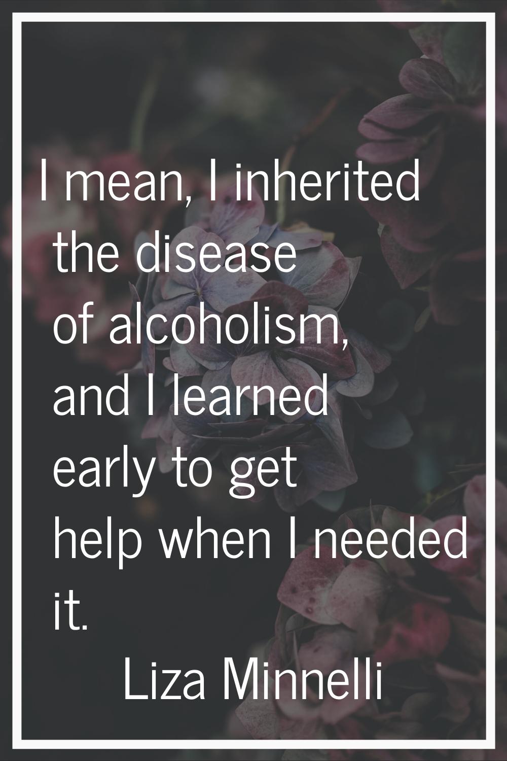 I mean, I inherited the disease of alcoholism, and I learned early to get help when I needed it.