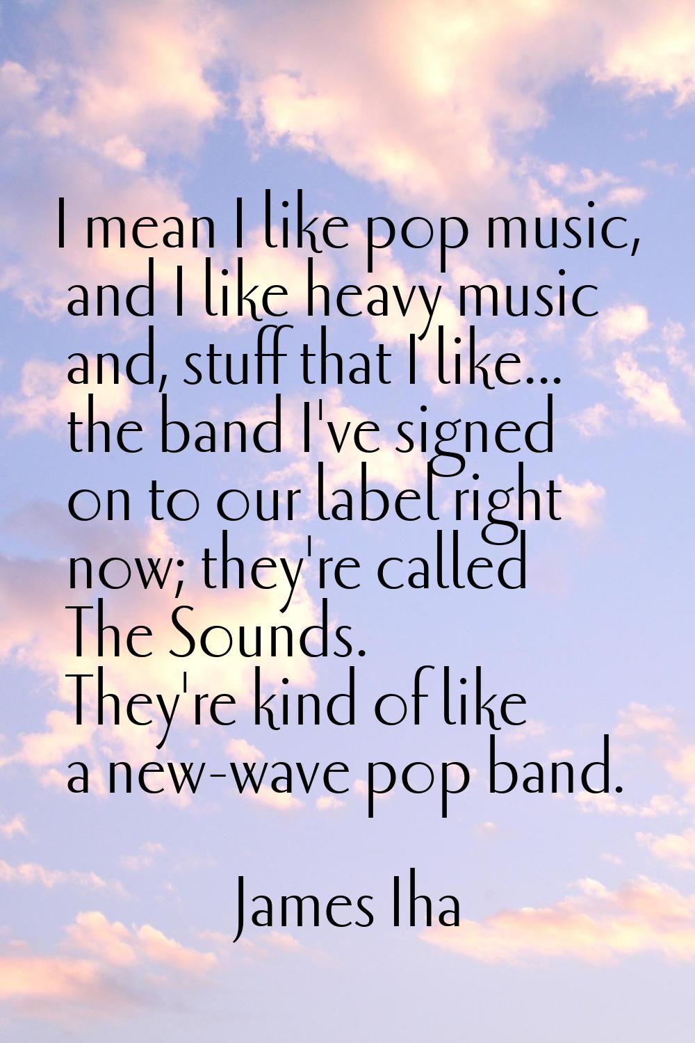 I mean I like pop music, and I like heavy music and, stuff that I like... the band I've signed on t