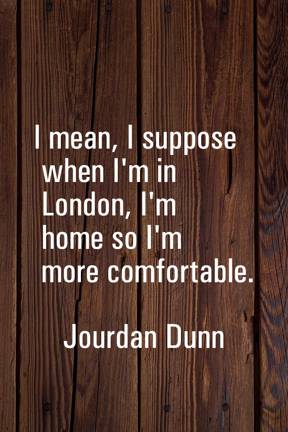 I mean, I suppose when I'm in London, I'm home so I'm more comfortable.