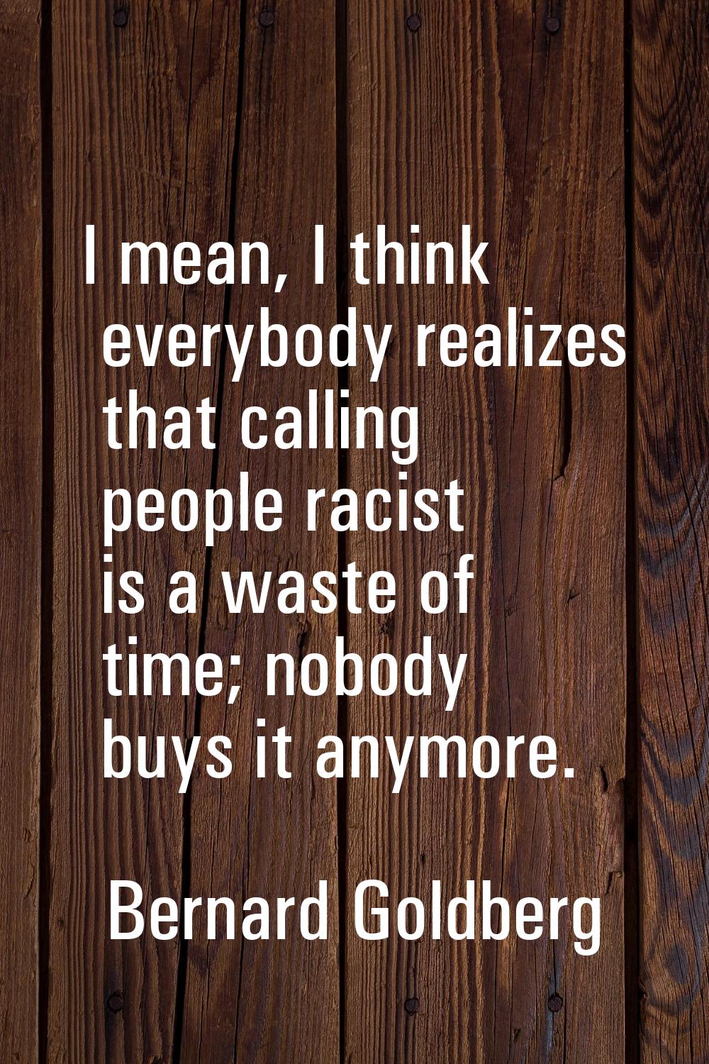 I mean, I think everybody realizes that calling people racist is a waste of time; nobody buys it an