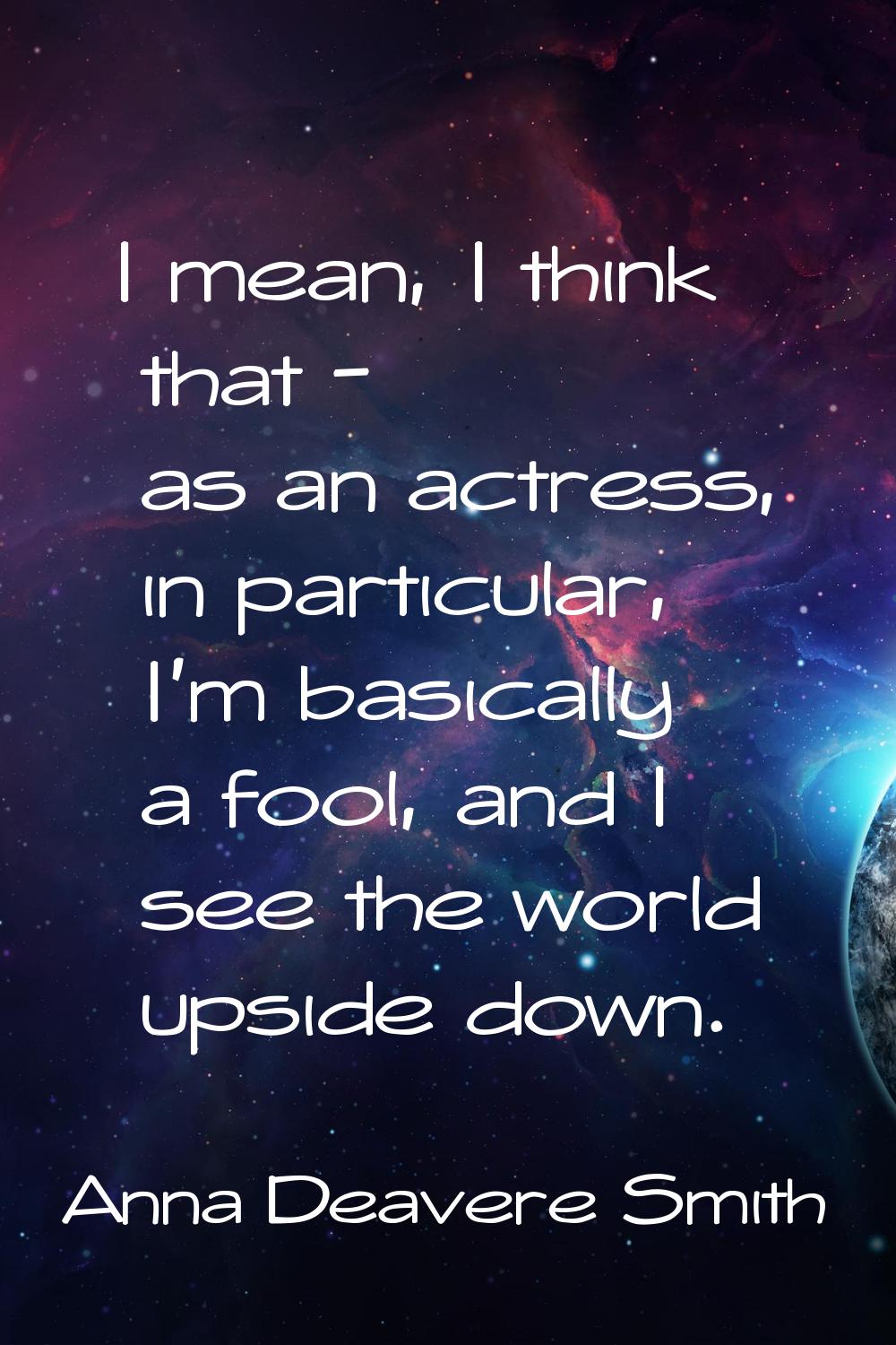 I mean, I think that - as an actress, in particular, I'm basically a fool, and I see the world upsi