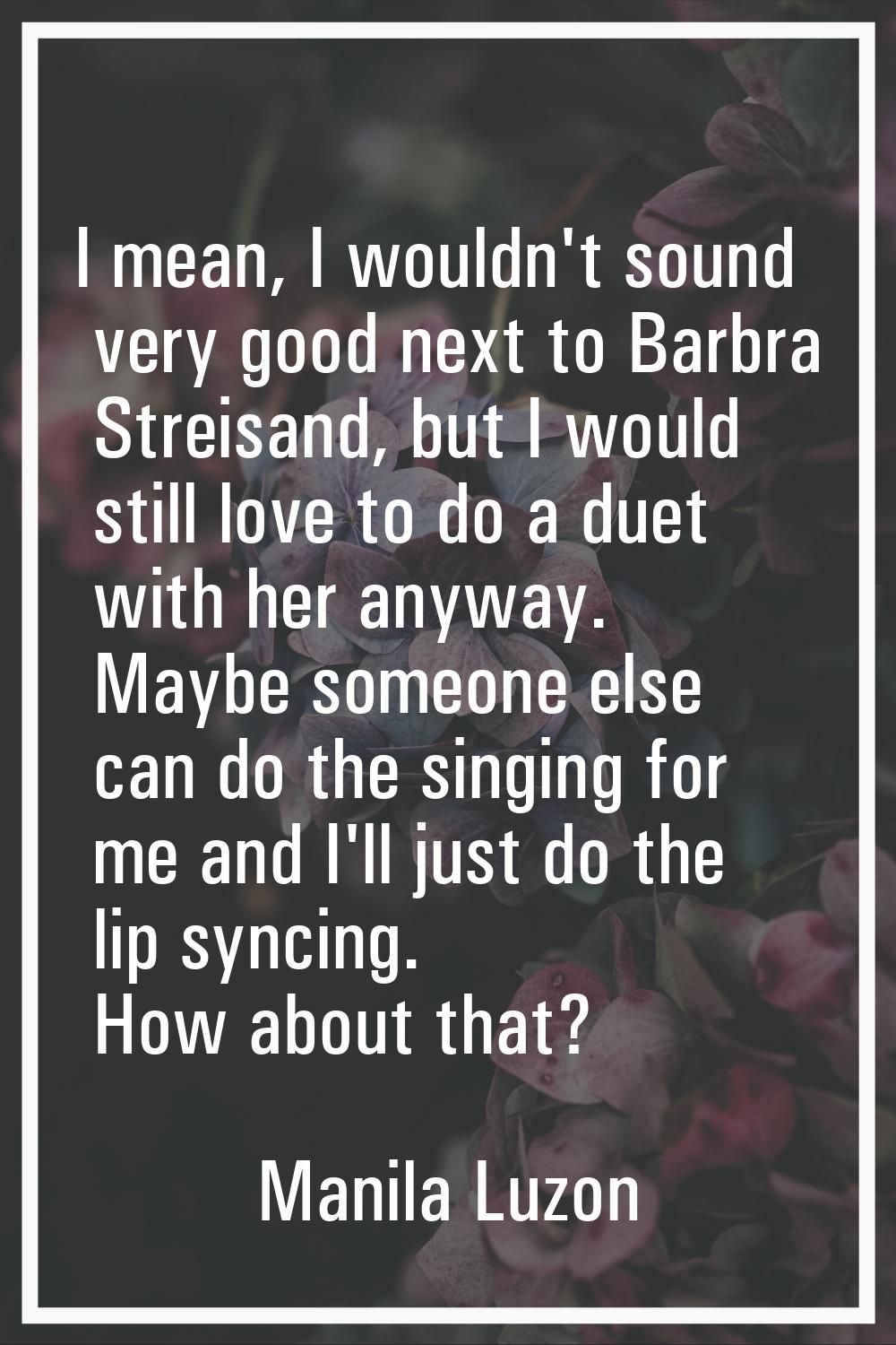 I mean, I wouldn't sound very good next to Barbra Streisand, but I would still love to do a duet wi