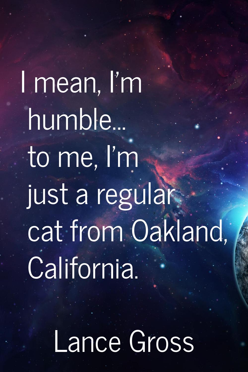 I mean, I'm humble... to me, I'm just a regular cat from Oakland, California.