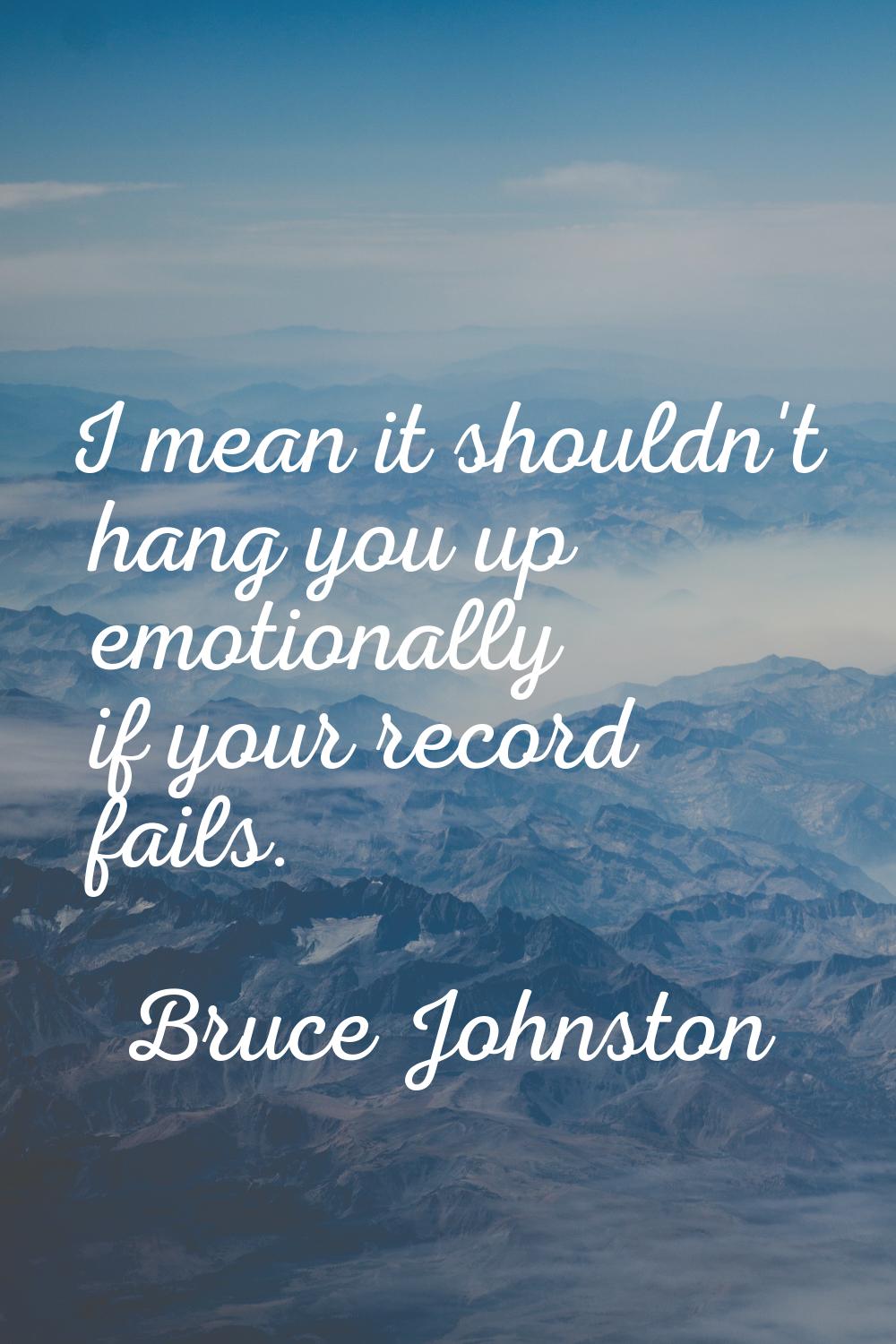 I mean it shouldn't hang you up emotionally if your record fails.