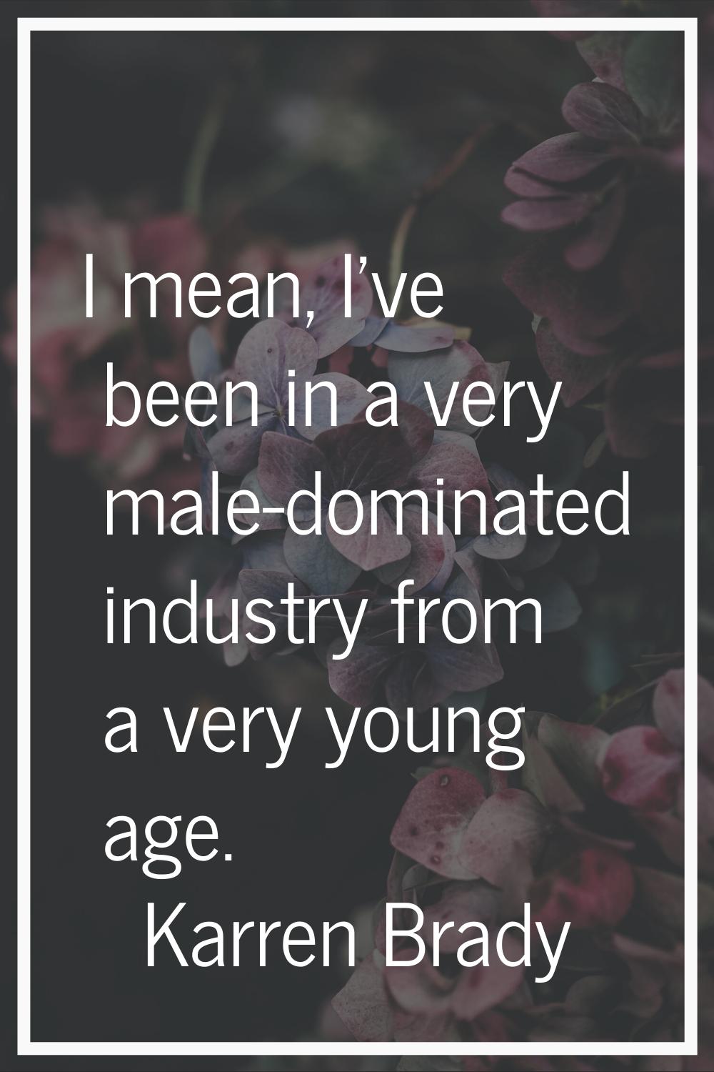 I mean, I've been in a very male-dominated industry from a very young age.