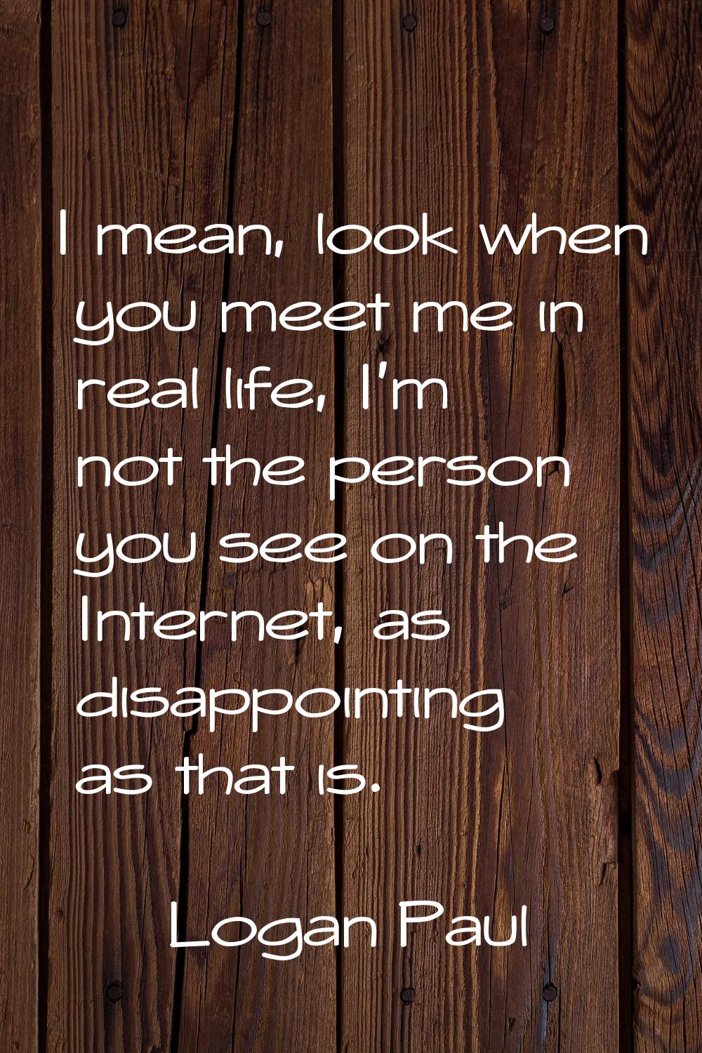 I mean, look when you meet me in real life, I'm not the person you see on the Internet, as disappoi