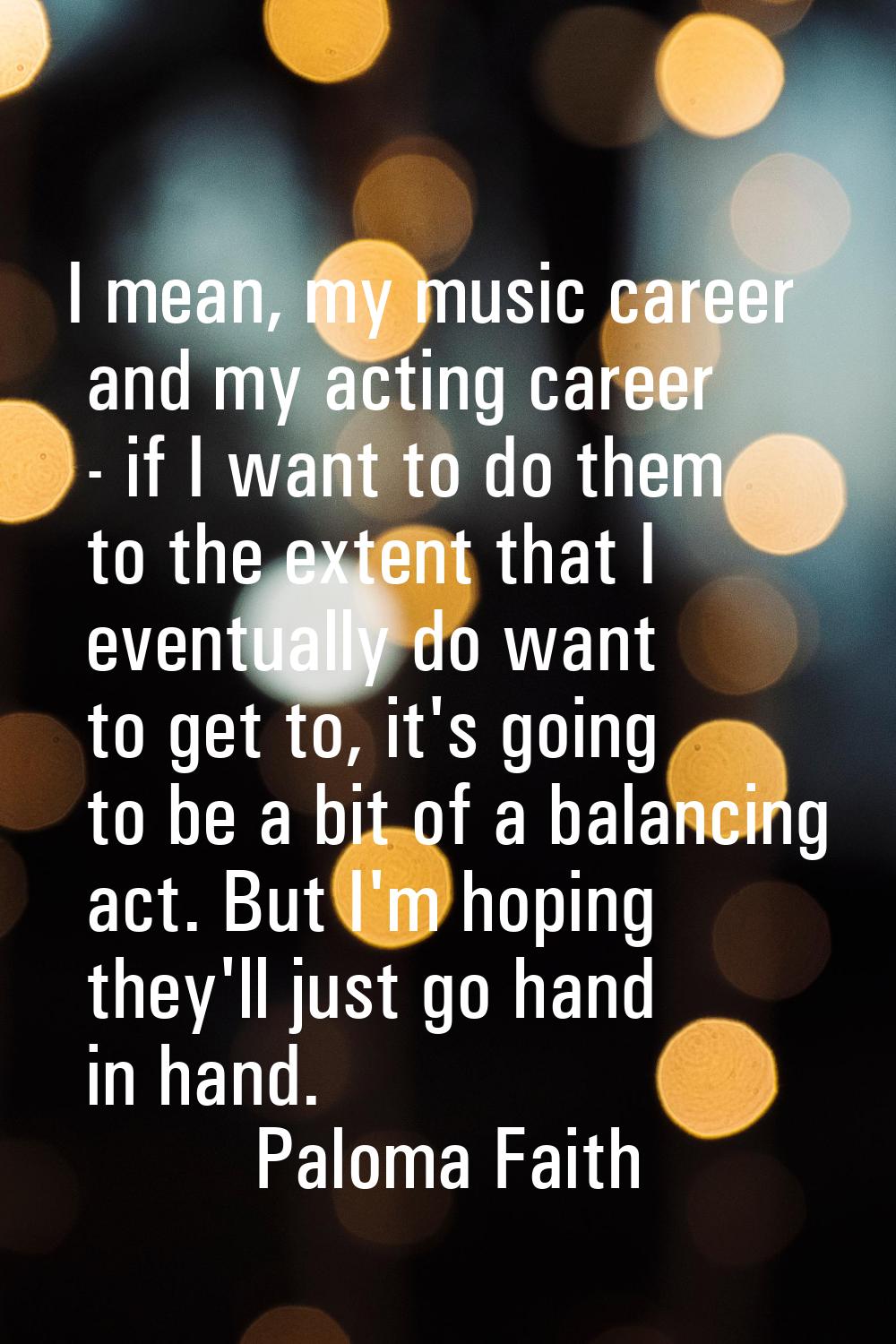 I mean, my music career and my acting career - if I want to do them to the extent that I eventually