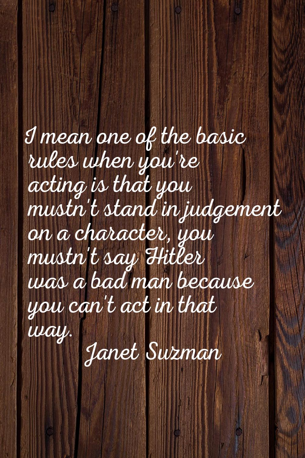 I mean one of the basic rules when you're acting is that you mustn't stand in judgement on a charac