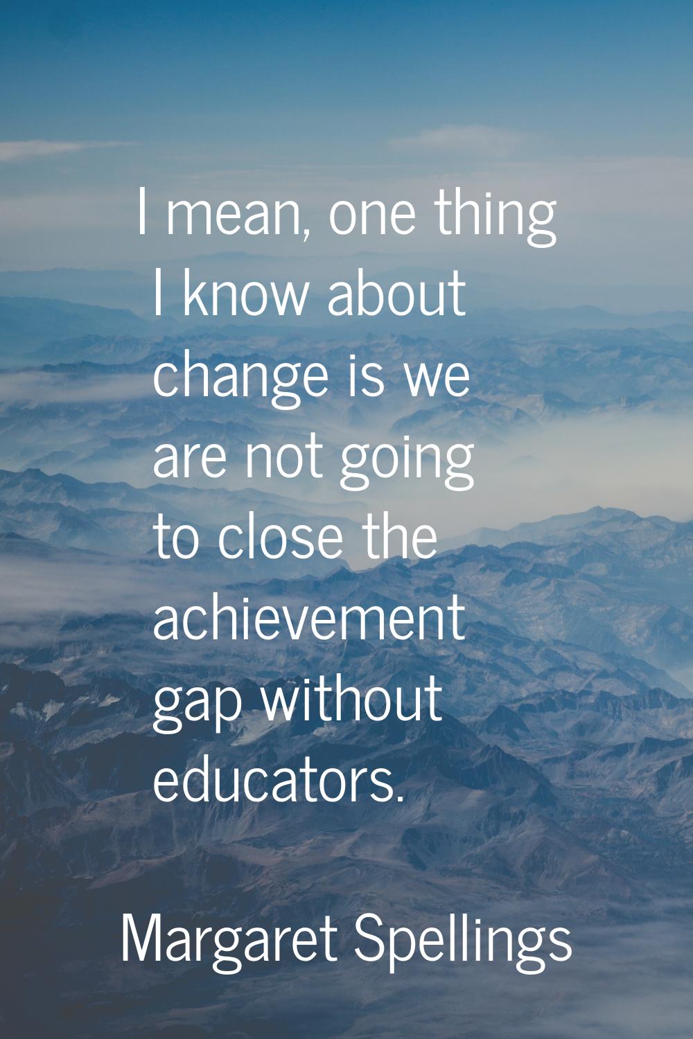 I mean, one thing I know about change is we are not going to close the achievement gap without educ