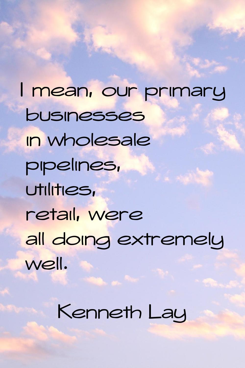 I mean, our primary businesses in wholesale pipelines, utilities, retail, were all doing extremely 