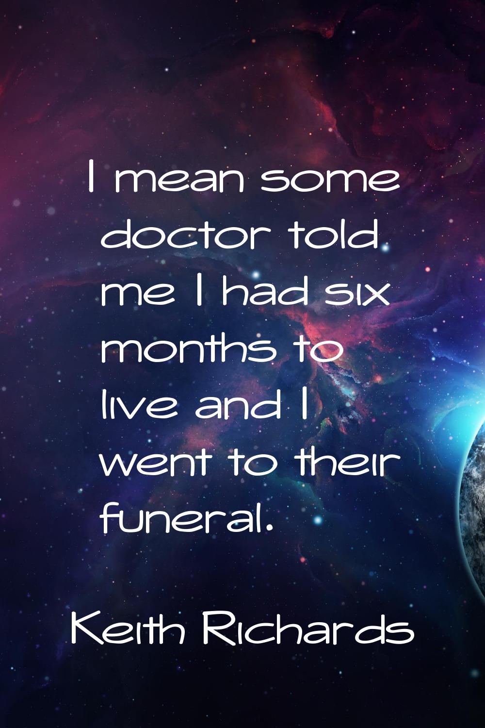 I mean some doctor told me I had six months to live and I went to their funeral.