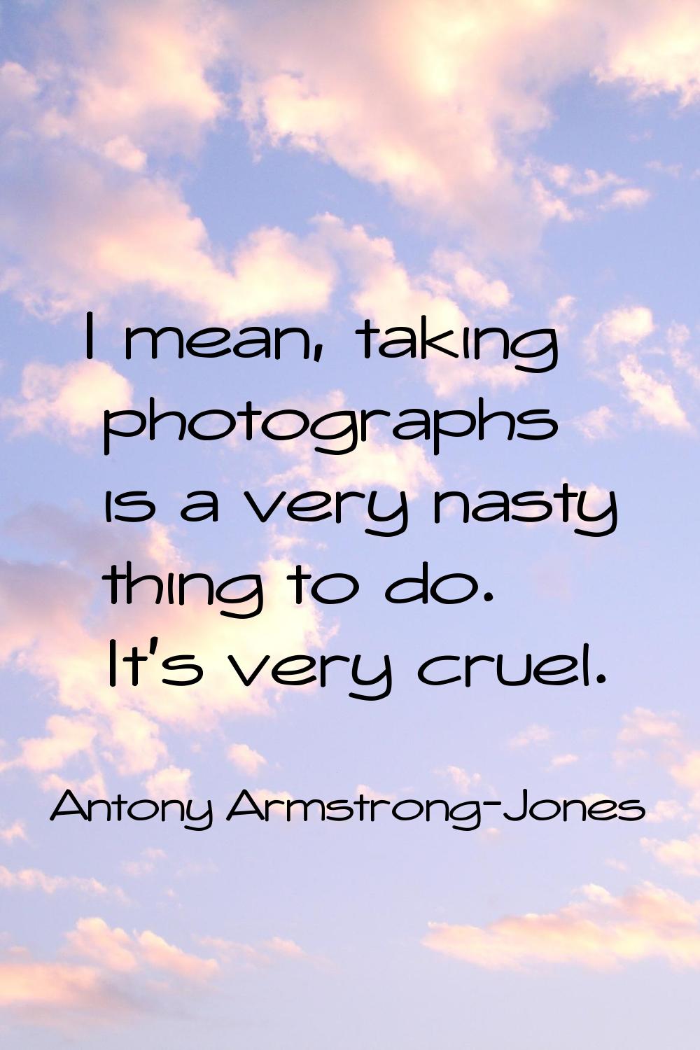 I mean, taking photographs is a very nasty thing to do. It's very cruel.