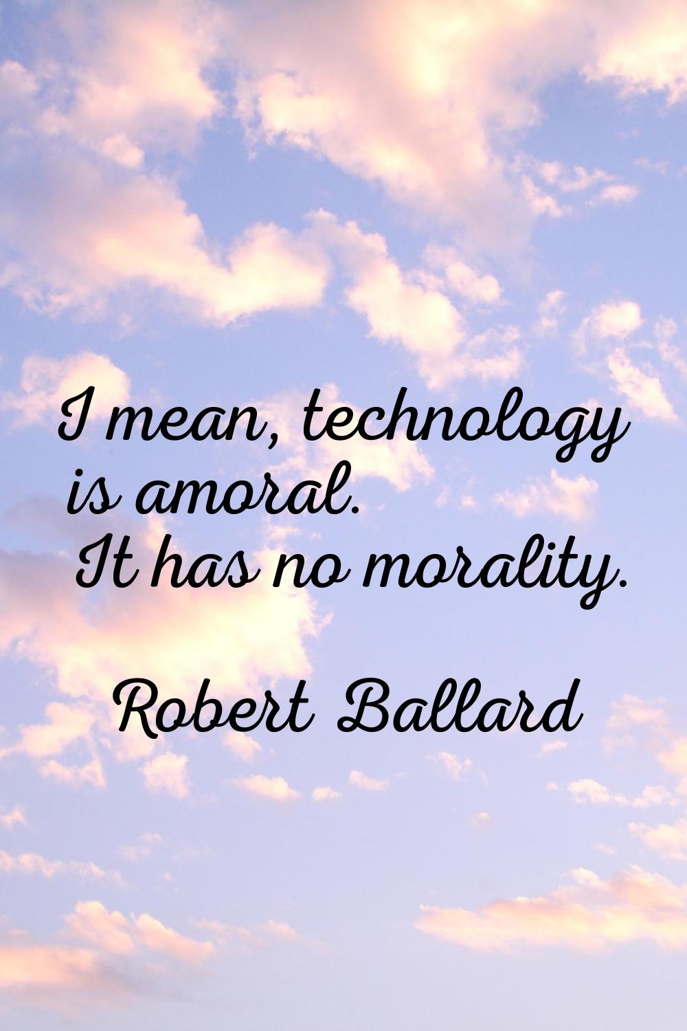 I mean, technology is amoral. It has no morality.