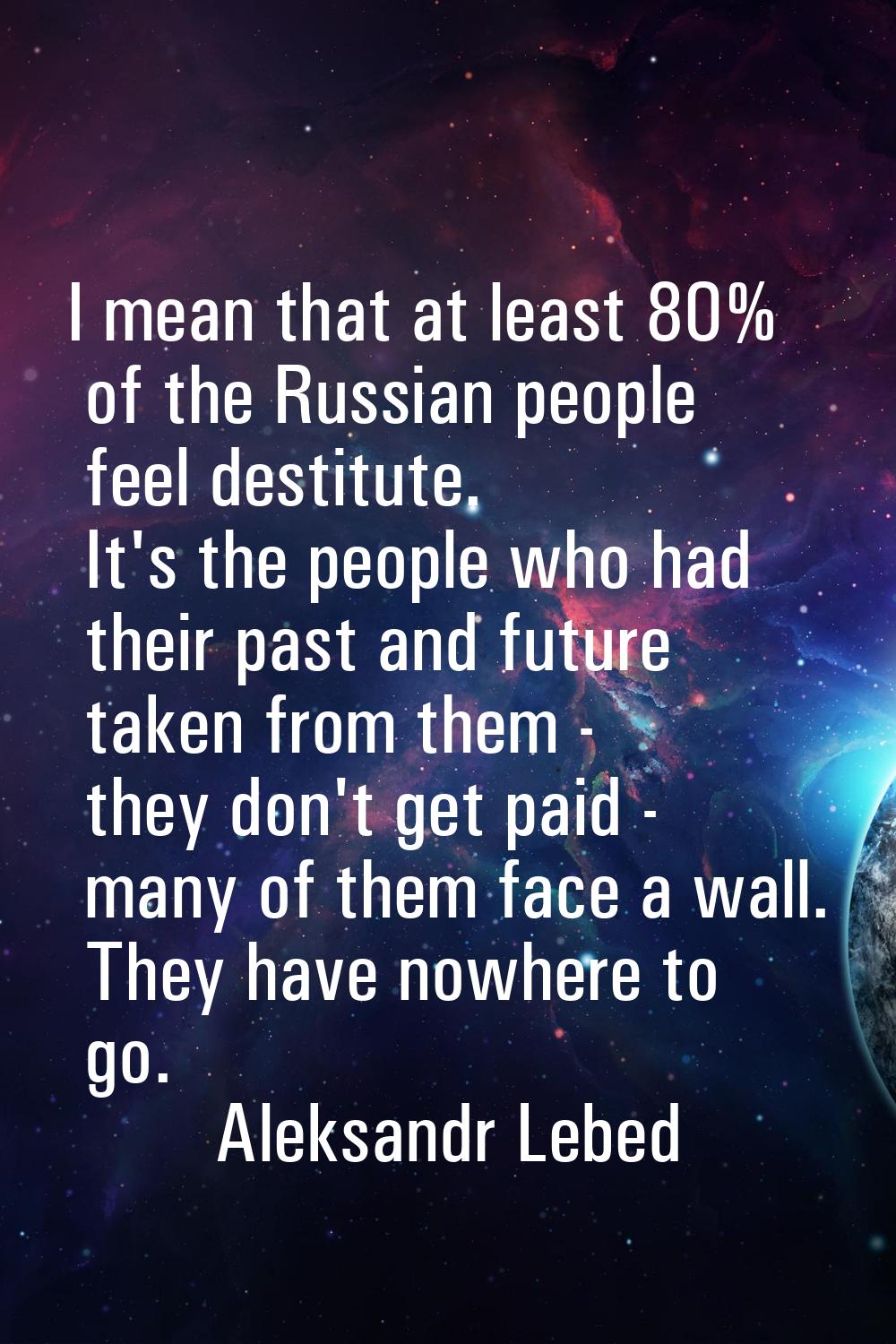 I mean that at least 80% of the Russian people feel destitute. It's the people who had their past a