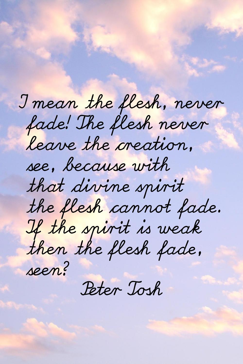 I mean the flesh, never fade! The flesh never leave the creation, see, because with that divine spi
