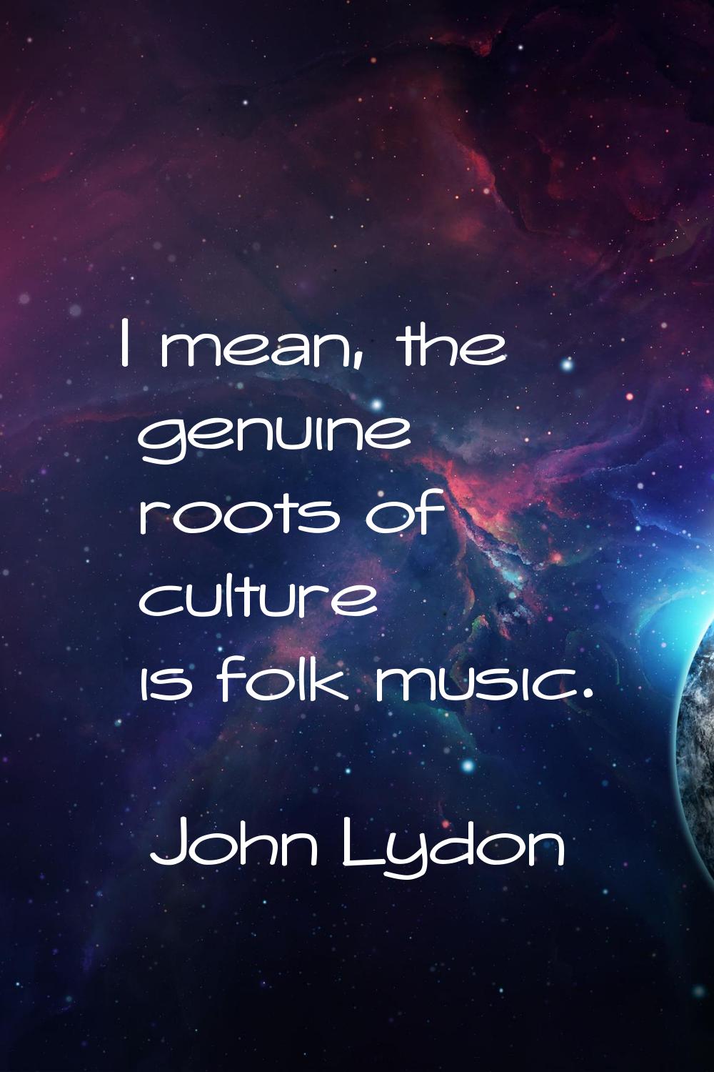 I mean, the genuine roots of culture is folk music.