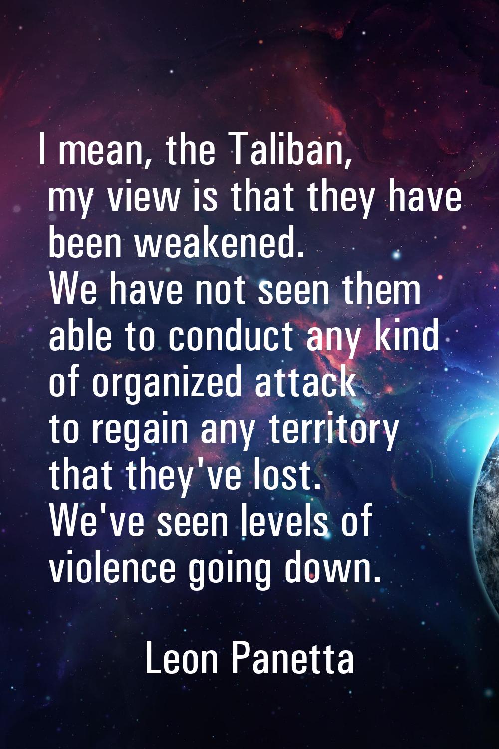 I mean, the Taliban, my view is that they have been weakened. We have not seen them able to conduct