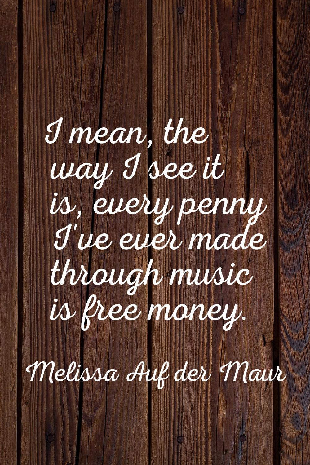 I mean, the way I see it is, every penny I've ever made through music is free money.