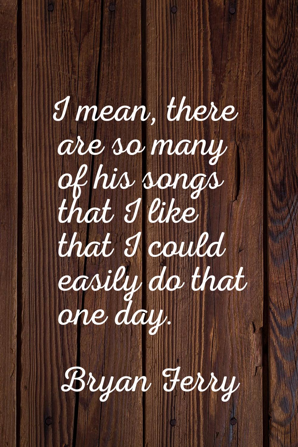 I mean, there are so many of his songs that I like that I could easily do that one day.