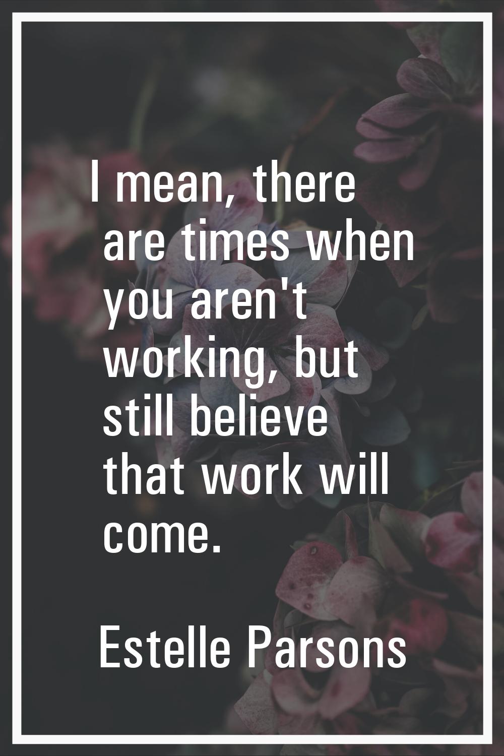 I mean, there are times when you aren't working, but still believe that work will come.