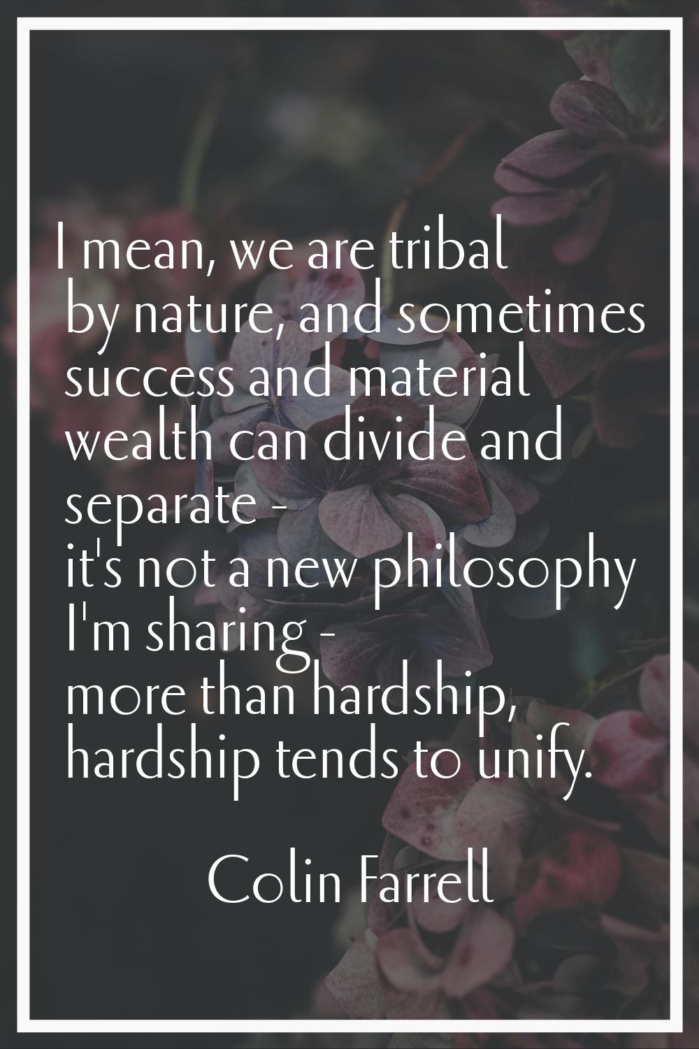 I mean, we are tribal by nature, and sometimes success and material wealth can divide and separate 