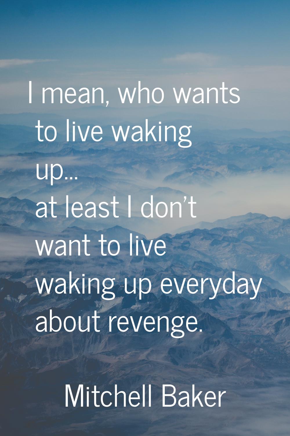 I mean, who wants to live waking up... at least I don't want to live waking up everyday about reven