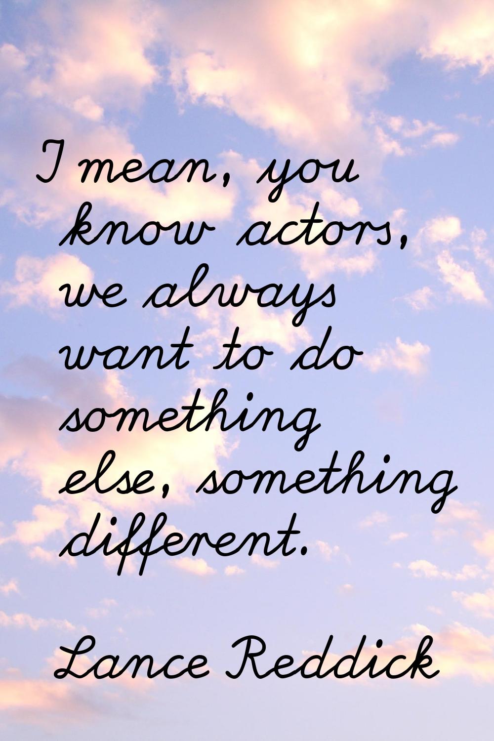 I mean, you know actors, we always want to do something else, something different.