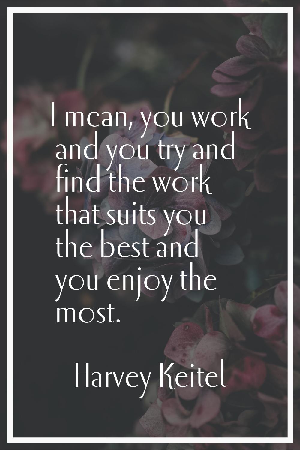 I mean, you work and you try and find the work that suits you the best and you enjoy the most.