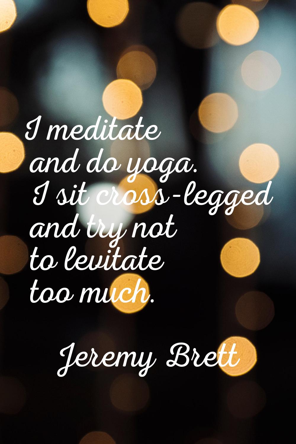 I meditate and do yoga. I sit cross-legged and try not to levitate too much.
