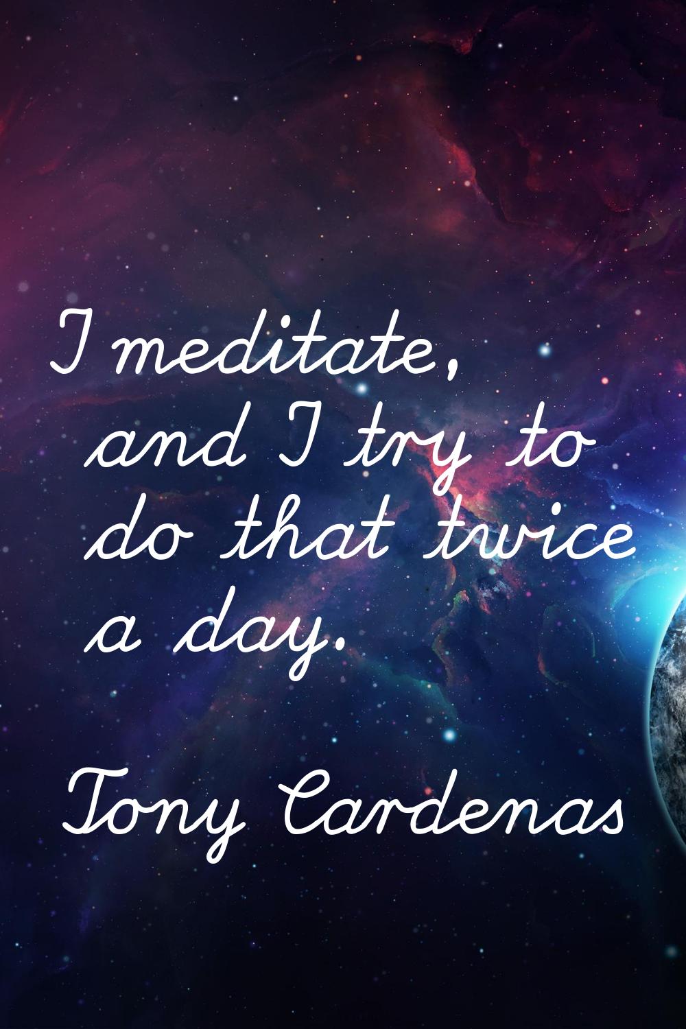 I meditate, and I try to do that twice a day.