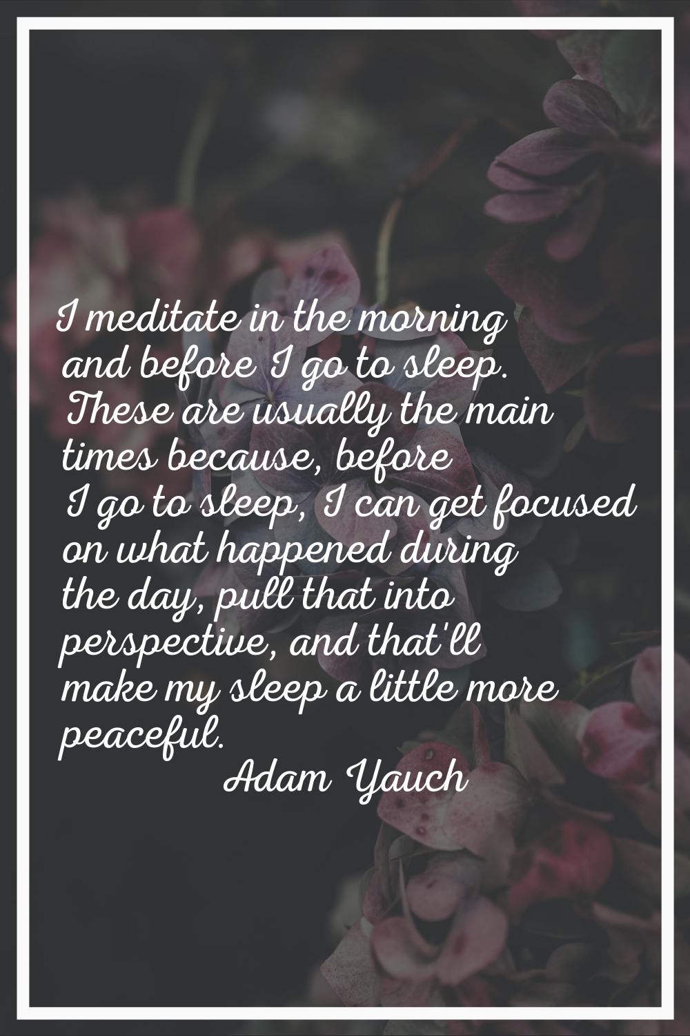 I meditate in the morning and before I go to sleep. These are usually the main times because, befor
