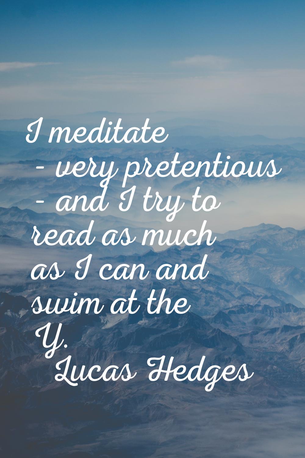 I meditate - very pretentious - and I try to read as much as I can and swim at the Y.
