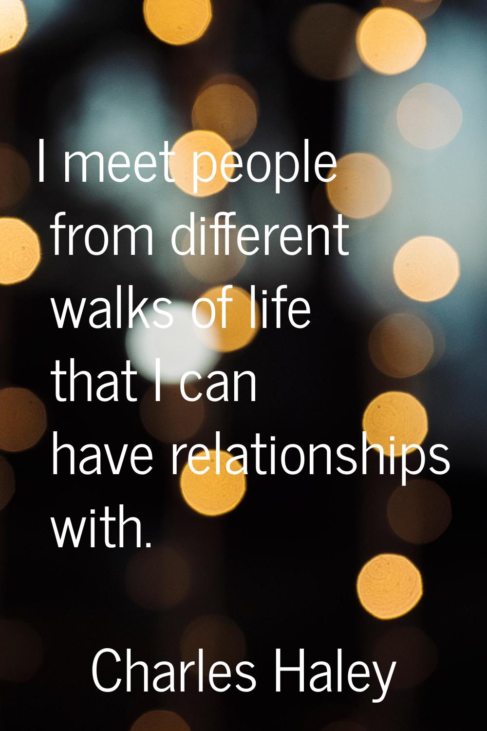 I meet people from different walks of life that I can have relationships with.