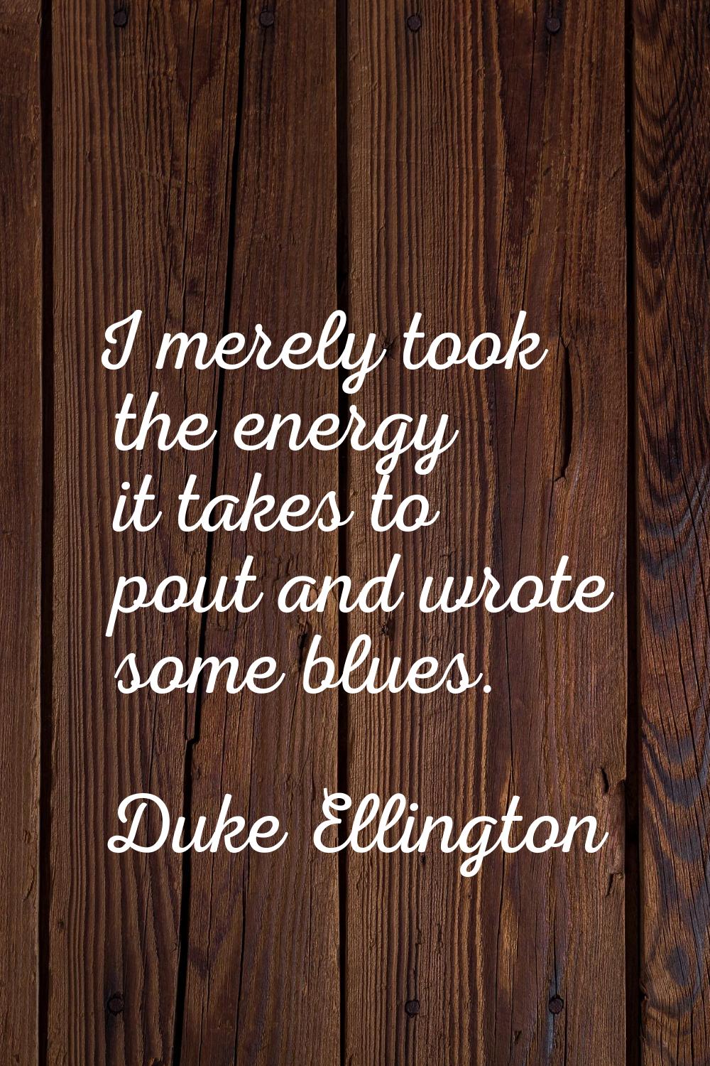 I merely took the energy it takes to pout and wrote some blues.