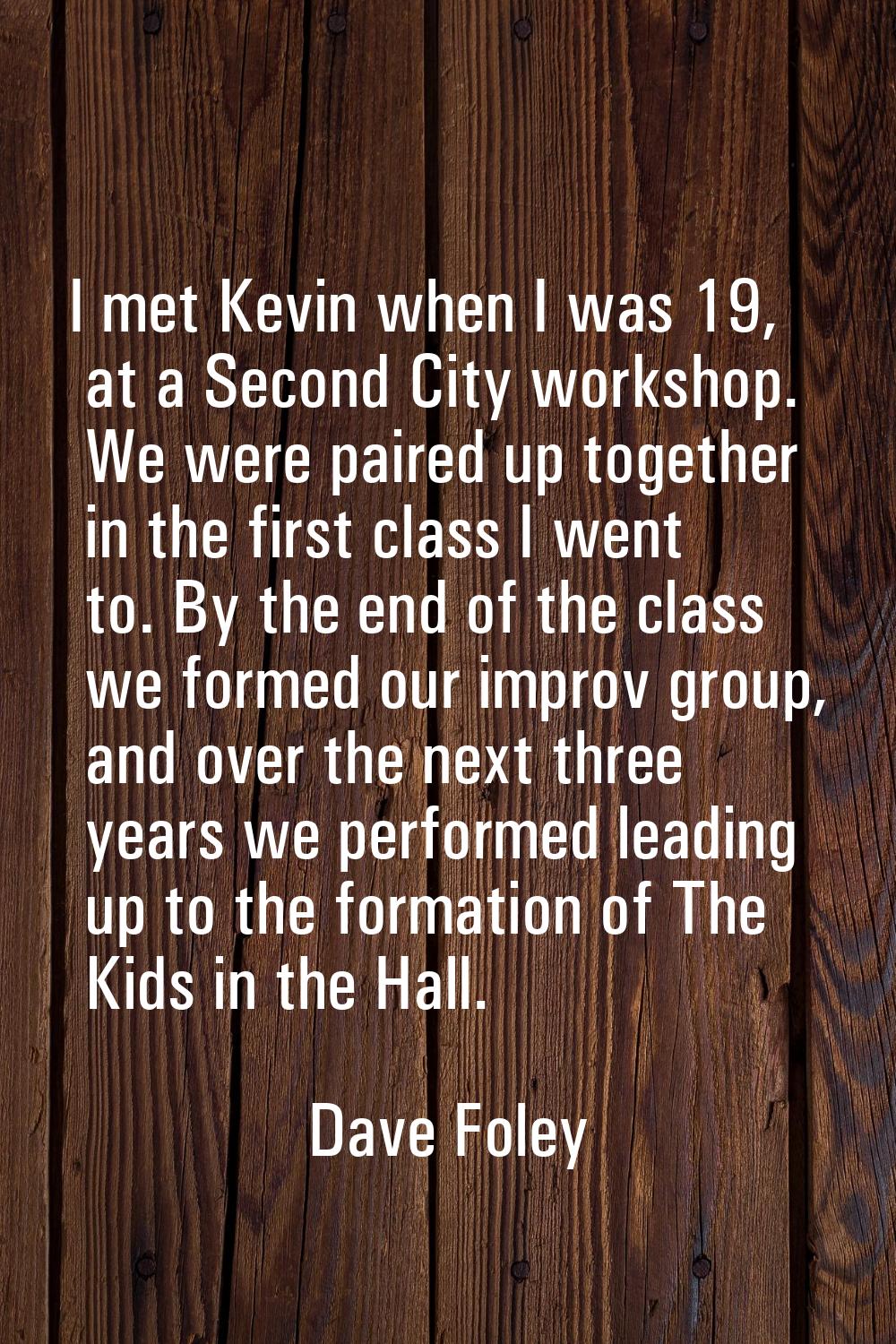 I met Kevin when I was 19, at a Second City workshop. We were paired up together in the first class