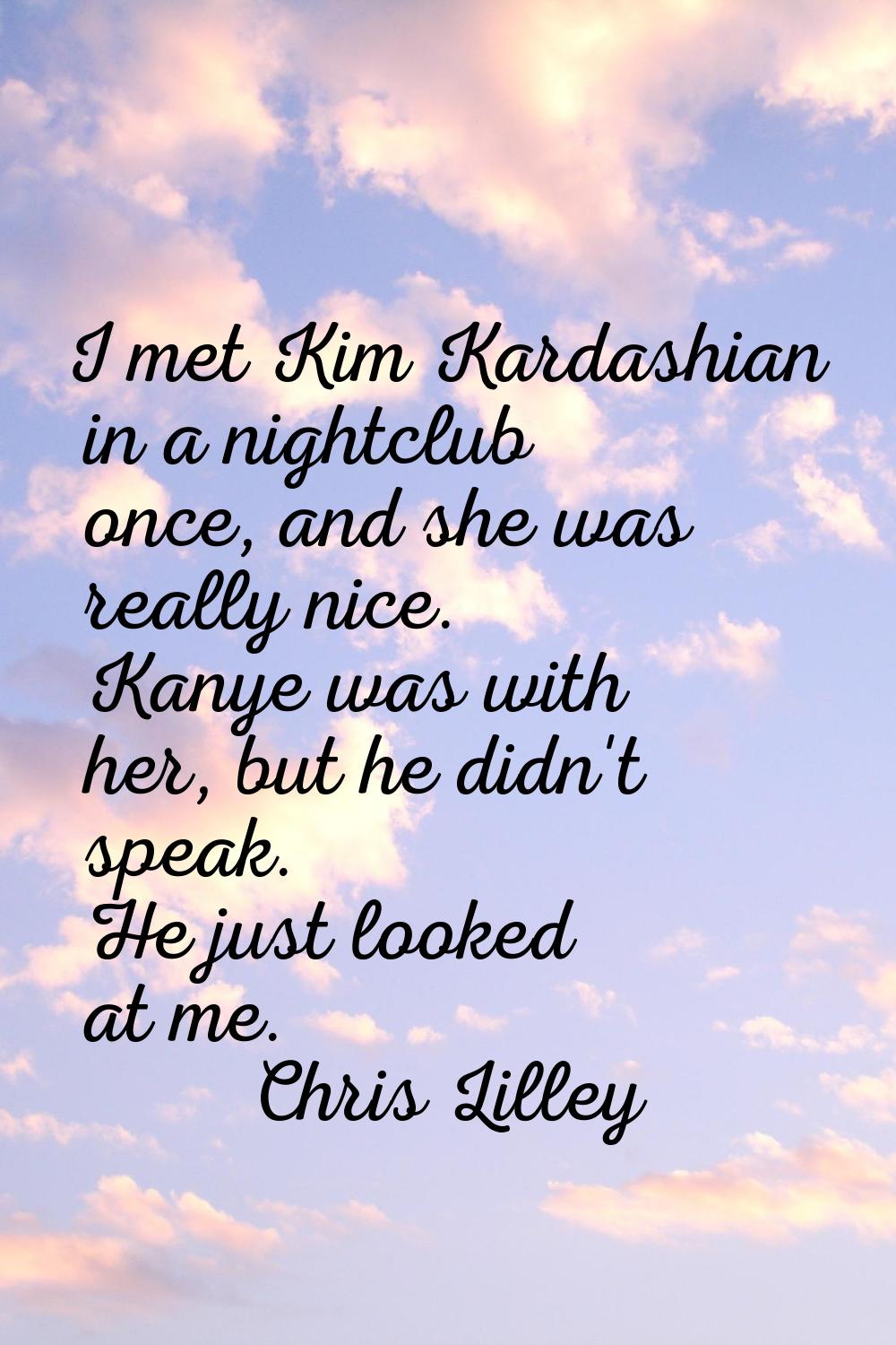 I met Kim Kardashian in a nightclub once, and she was really nice. Kanye was with her, but he didn'