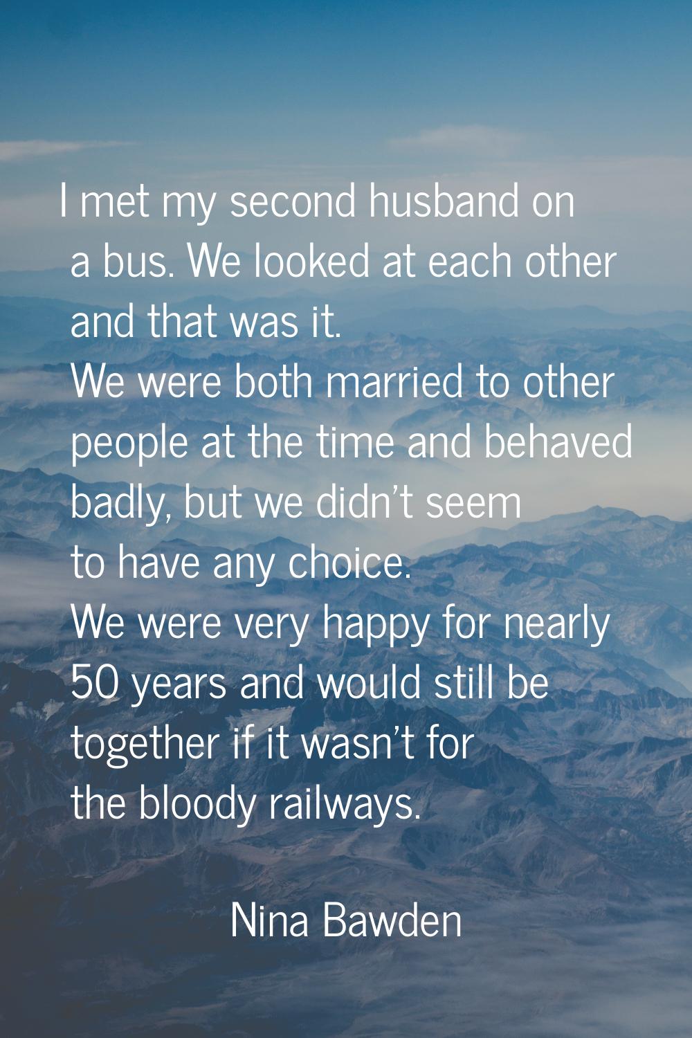 I met my second husband on a bus. We looked at each other and that was it. We were both married to 