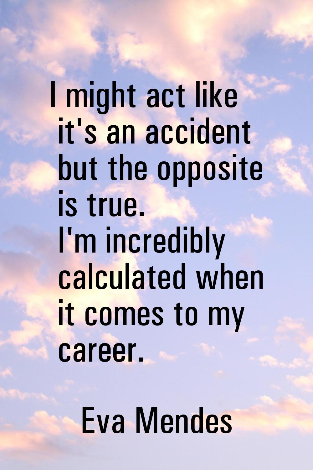 I might act like it's an accident but the opposite is true. I'm incredibly calculated when it comes